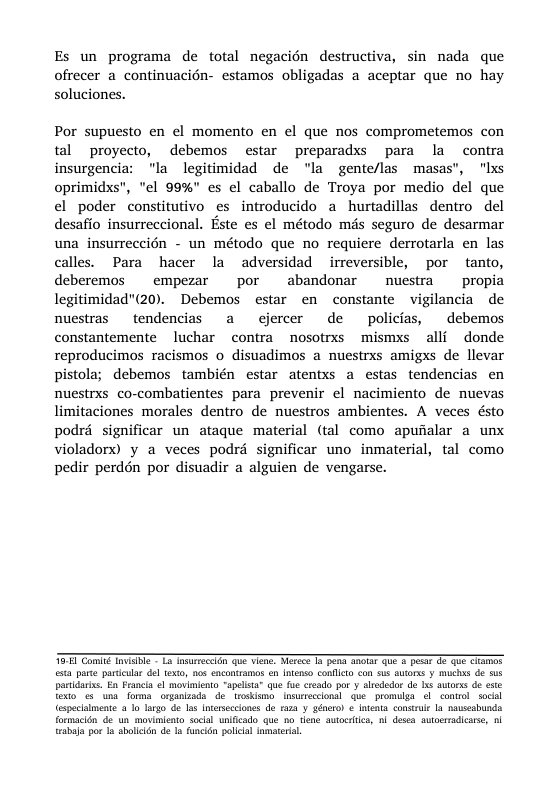 Es un programa de total negacién destructiva, sin nada que ofrecer a continuacién- estamos obligadas a aceptar que no hay soluciones. Por supuesto en ¢l momento en el que nos comprometemos con tal proyecto, debemos estar preparadxs para la contra insurgencia: "la legitimidad de "la gente/las masas”, "Ixs oprimidxs”, "el 99%" es el caballo de Troya por medio del que el poder constitutivo es introducido a hurtadillas dentro del desafio insurreccional. Este es el método més seguro de desarmar una insurreccién - un método que no requicre derrotarla en las calles. Para hacer la adversidad irreversible, por tanto, deberemos empezar por abandonar nuestra propia legitimidad"(20). Debemos estar en constante vigilancia de nuestras tendencias a cjercer de policias, debemos constantemente luchar contra nosotrxs mismxs alli donde reproducimos racismos o disuadimos a nuestrxs amigxs de llevar pistola; debemos también estar atentxs a estas tendencias en nuestrxs co-combatientes para prevenir el nacimiento de nuevas limitaciones morales dentro de nuestros ambientes. A veces ésto podré significar un ataque material (tal como apufialar a unx violadorx) y a veces podré significar uno inmaterial, tal como pedir perdén por disuadir a alguien de vengarse. O Comie TiTbe L3 TurreciGn que Vi, Werecs o pons Snet U & o 02 QU CTamos st parte pariculr del 163, 108 encontamos n intenso conflta con $us Ao y muchas de sus paridaris. E Franla l movimiento “apelsta” que fue creado por y alrededor do s auorss de ste Toxto s una foma organizada de moskismo nsurecclonal e promulgs el conirol soc especalmente 1o largo de as Intasecloncs do raa v gro) ¢ ients consrue a nauseabunda formacidn de un movimicato sockl unificado que no hne autortics, . desea auoerrdicase, n {nabaa por a sboleén de 1 funcdn plical imateia,